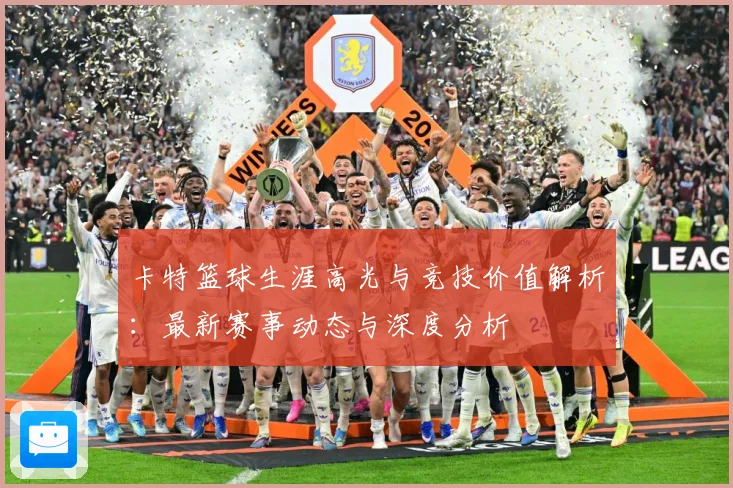 卡特篮球生涯高光与竞技价值解析：最新赛事动态与深度分析