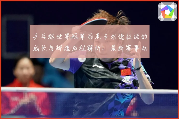 乒乓球世界冠军雨果卡尔德拉诺的成长与辉煌历程解析：最新赛事动态与深度分析