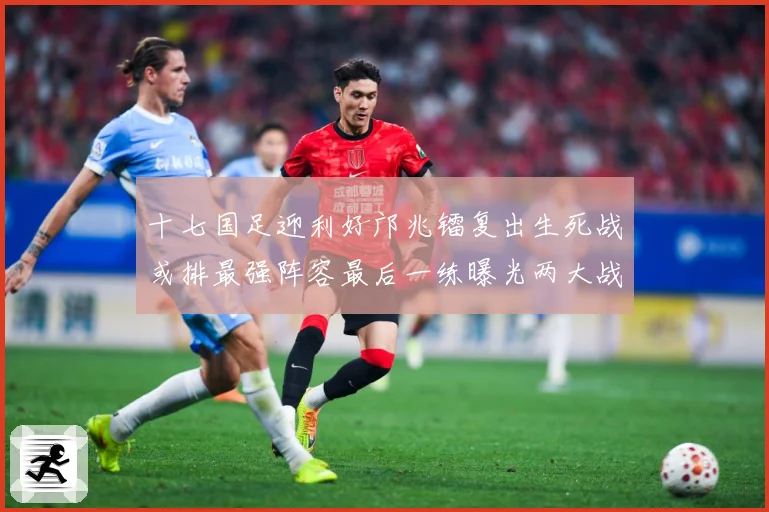 十七国足迎利好邝兆镭复出生死战或排最强阵容最后一练曝光两大战术观察：最新赛事动态与深度分析