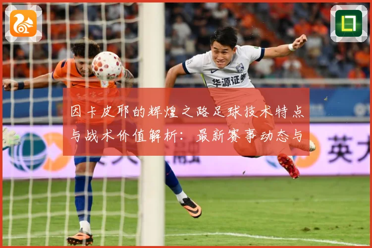 因卡皮耶的辉煌之路足球技术特点与战术价值解析：最新赛事动态与深度分析