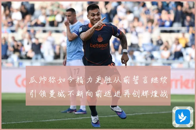 瓜帅称如今精力更胜从前誓言继续引领曼城不断向前迈进再创辉煌战术观察：最新赛事动态与深度分析