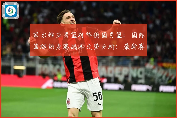 塞尔维亚男篮对阵德国男篮：国际篮球热身赛战术走势分析：最新赛事动态与深度分析