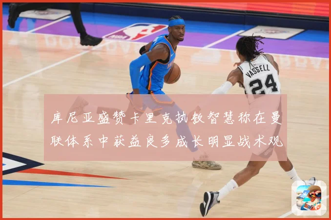 库尼亚盛赞卡里克执教智慧称在曼联体系中获益良多成长明显战术观察：最新赛事动态与深度分析
