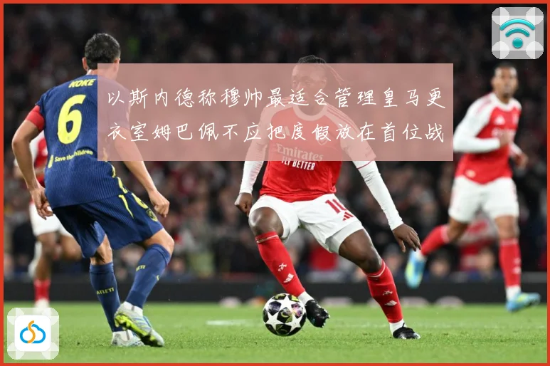 以斯内德称穆帅最适合管理皇马更衣室姆巴佩不应把度假放在首位战术观察：最新赛事动态与深度分析