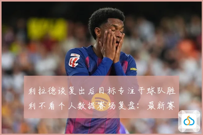 利拉德谈复出后目标专注于球队胜利不看个人数据赛场复盘：最新赛事动态与深度分析