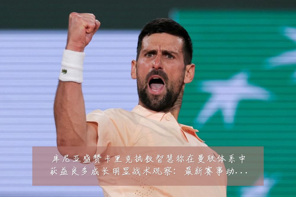 库尼亚盛赞卡里克执教智慧称在曼联体系中获益良多成长明显战术观察：最新赛事动态与深度分析